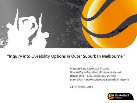 Inquiry into Liveability Options in Outer Suburban Melbourne Presented by Basketball Victoria: Dan Kirtley – President, Basketball Victoria Wayne Bird.