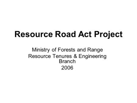 Resource Road Act Project Ministry of Forests and Range Resource Tenures & Engineering Branch 2006.