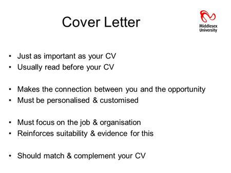 Cover Letter Just as important as your CV Usually read before your CV Makes the connection between you and the opportunity Must be personalised & customised.