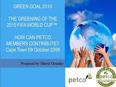 Prepared by Sheryl Ozinsky GREEN GOAL 2010 THE GREENING OF THE 2010 FIFA WORLD CUP HOW CAN PETCO MEMBERS CONTRIBUTE? Cape Town 09 October 2009.