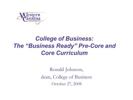 College of Business: The Business Ready Pre-Core and Core Curriculum Ronald Johnson, dean, College of Business October 27, 2008.