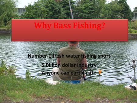 Why Bass Fishing? Number 1 fresh water fishing sport 5 Billion dollar industry Anyone can participate.