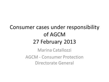 Consumer cases under responsibility of AGCM 27 February 2013 Marina Catallozzi AGCM - Consumer Protection Directorate General.
