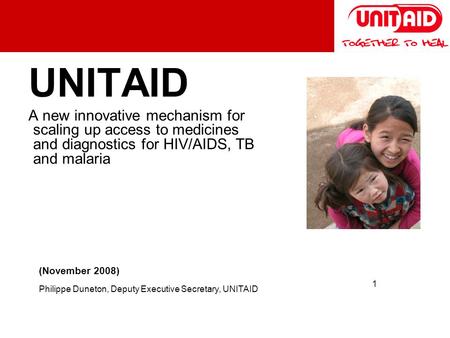 1 UNITAID A new innovative mechanism for scaling up access to medicines and diagnostics for HIV/AIDS, TB and malaria (November 2008) Philippe Duneton,