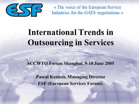 International Trends in Outsourcing in Services SCCWTO Forum Shanghai, 9-10 June 2005 Pascal Kerneis, Managing Director ESF (European Services Forum) «