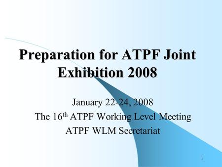 1 Preparation for ATPF Joint Exhibition 2008 January 22-24, 2008 The 16 th ATPF Working Level Meeting ATPF WLM Secretariat.