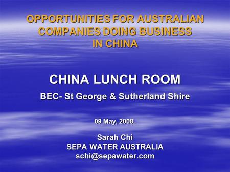 OPPORTUNITIES FOR AUSTRALIAN COMPANIES DOING BUSINESS IN CHINA CHINA LUNCH ROOM BEC- St George & Sutherland Shire 09 May, 2008. Sarah Chi SEPA WATER AUSTRALIA.