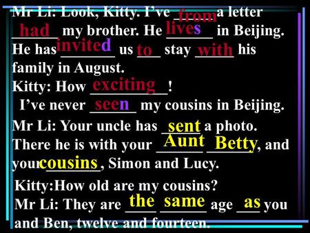 Mr Li: Look, Kitty. Ive _____ a letter ______ my brother. He ______ in Beijing. He has _______ us ___ stay _____ his family in August. Kitty: How __________!