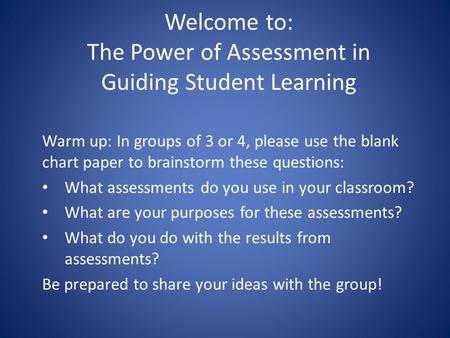 Welcome to: The Power of Assessment in Guiding Student Learning Warm up: In groups of 3 or 4, please use the blank chart paper to brainstorm these questions: