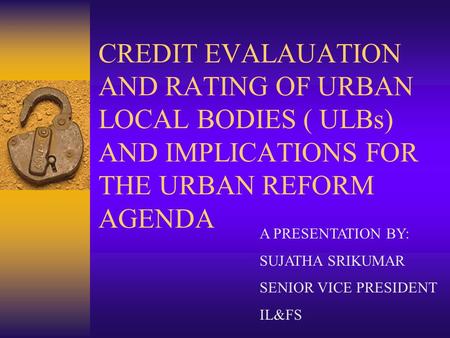 CREDIT EVALAUATION AND RATING OF URBAN LOCAL BODIES ( ULBs) AND IMPLICATIONS FOR THE URBAN REFORM AGENDA A PRESENTATION BY: SUJATHA SRIKUMAR SENIOR VICE.