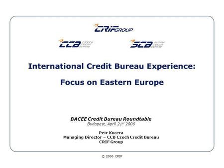 © 2006 CRIF International Credit Bureau Experience: Focus on Eastern Europe BACEE Credit Bureau Roundtable Budapest, April 21 st 2006 Petr Kucera Managing.