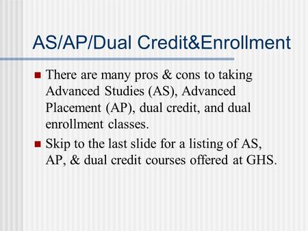 AS/AP/Dual Credit&Enrollment There are many pros & cons to taking Advanced Studies (AS), Advanced Placement (AP), dual credit, and dual enrollment classes.