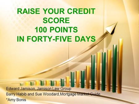 RAISE YOUR CREDIT SCORE 100 POINTS IN FORTY-FIVE DAYS Edward Jamison, Jamison Law Group Barry Habib and Sue Woodard,Mortgage Market Guide *Amy Bonis.
