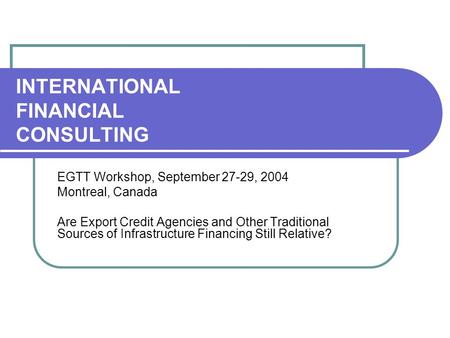 INTERNATIONAL FINANCIAL CONSULTING EGTT Workshop, September 27-29, 2004 Montreal, Canada Are Export Credit Agencies and Other Traditional Sources of Infrastructure.