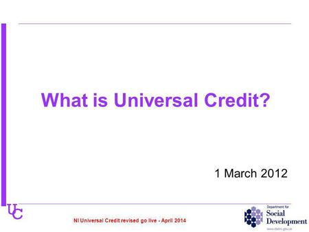 U C What is Universal Credit? 1 March 2012 NI Universal Credit revised go live - April 2014.