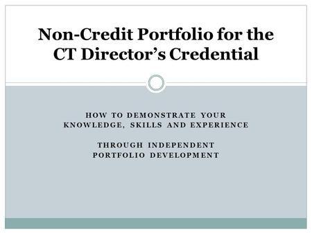 HOW TO DEMONSTRATE YOUR KNOWLEDGE, SKILLS AND EXPERIENCE THROUGH INDEPENDENT PORTFOLIO DEVELOPMENT Non-Credit Portfolio for the CT Directors Credential.