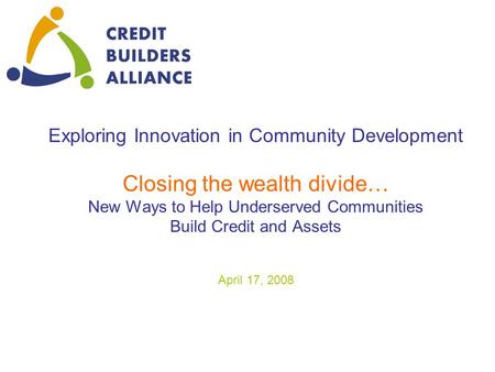 Exploring Innovation in Community Development Closing the wealth divide… New Ways to Help Underserved Communities Build Credit and Assets April 17, 2008.