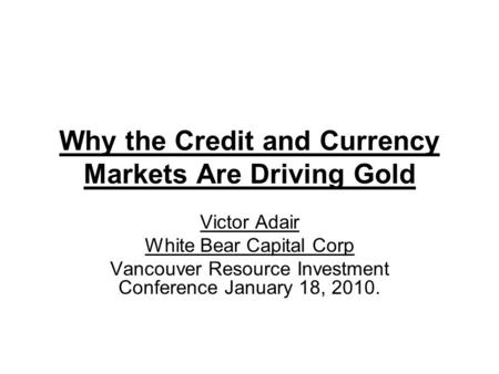 Why the Credit and Currency Markets Are Driving Gold Victor Adair White Bear Capital Corp Vancouver Resource Investment Conference January 18, 2010.