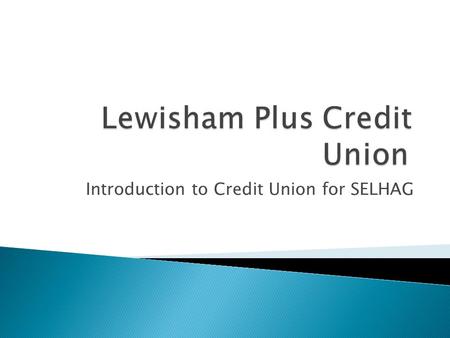 Introduction to Credit Union for SELHAG. A financial co-operative, owned and run by its members Members must currently have a common bond between them,