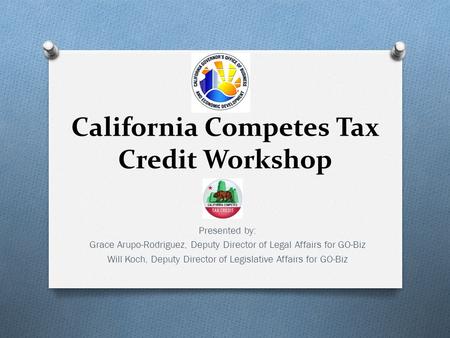 California Competes Tax Credit Workshop Presented by: Grace Arupo-Rodriguez, Deputy Director of Legal Affairs for GO-Biz Will Koch, Deputy Director of.