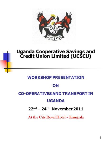 1 Uganda Cooperative Savings and Credit Union Limited (UCSCU) WORKSHOP PRESENTATION ON CO-OPERATIVES AND TRANSPORT IN UGANDA 22 nd – 24 th November 2011.