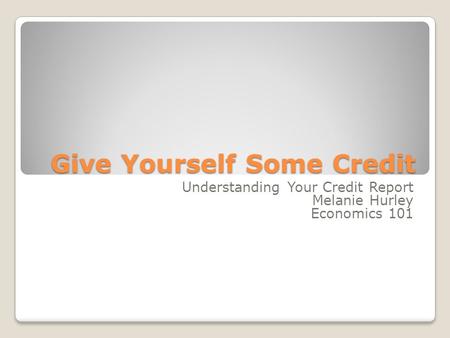Give Yourself Some Credit Understanding Your Credit Report Melanie Hurley Economics 101.