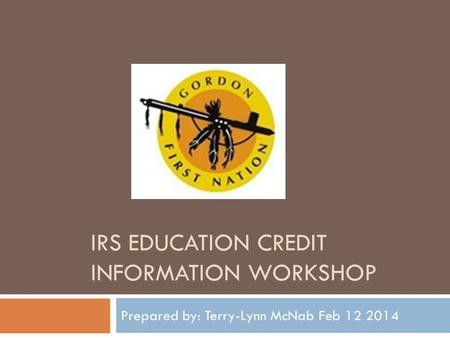 IRS EDUCATION CREDIT INFORMATION WORKSHOP Prepared by: Terry-Lynn McNab Feb 12 2014.