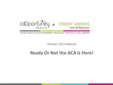 October 2013 Webinar Ready Or Not the ACA Is Here! INVESTING IN YOUR MEMBERS HEALTH & FINANCIAL WELL-BEING.