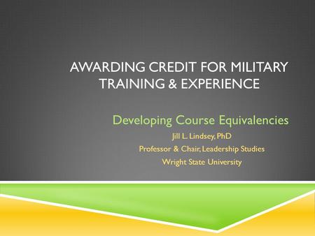 AWARDING CREDIT FOR MILITARY TRAINING & EXPERIENCE Developing Course Equivalencies Jill L. Lindsey, PhD Professor & Chair, Leadership Studies Wright State.