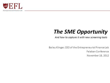 The SME Opportunity Bailey Klinger, CEO of the Entrepreneurial Finance Lab Felaban Conference November 18, 2012 © 2012 - EFL Global Ltd. All Rights Reserved1.