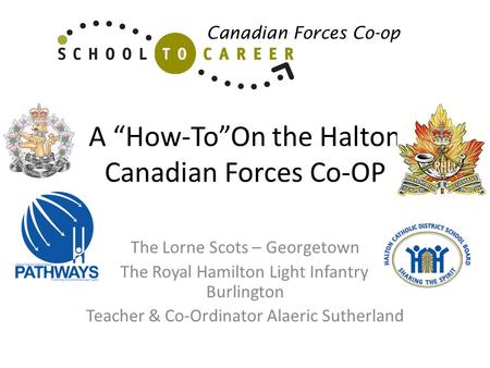 A How-ToOn the Halton Canadian Forces Co-OP The Lorne Scots – Georgetown The Royal Hamilton Light Infantry - Burlington Teacher & Co-Ordinator Alaeric.