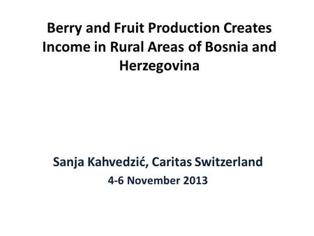 Berry and Fruit Production Creates Income in Rural Areas of Bosnia and Herzegovina Sanja Kahvedzić, Caritas Switzerland 4-6 November 2013.