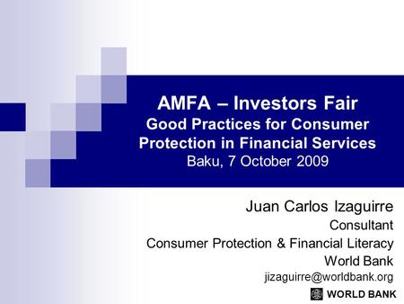 WORLD BANK AMFA – Investors Fair Good Practices for Consumer Protection in Financial Services Baku, 7 October 2009 Juan Carlos Izaguirre Consultant Consumer.