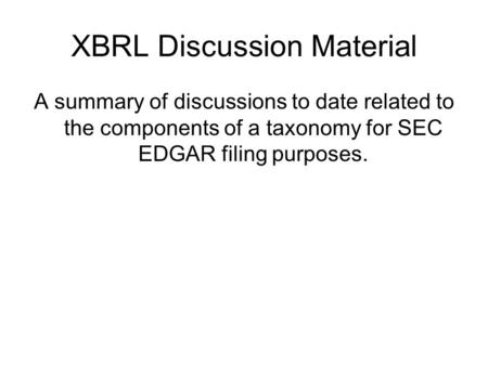 XBRL Discussion Material A summary of discussions to date related to the components of a taxonomy for SEC EDGAR filing purposes.