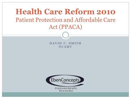 DAVID C. SMITH NCAHU Health Care Reform 2010 Patient Protection and Affordable Care Act (PPACA)