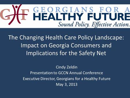 Cindy Zeldin Presentation to GCCN Annual Conference Executive Director, Georgians for a Healthy Future May 3, 2013 The Changing Health Care Policy Landscape:
