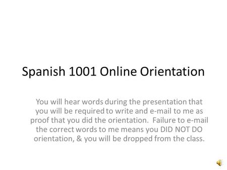 Spanish 1001 Online Orientation You will hear words during the presentation that you will be required to write and e-mail to me as proof that you did.
