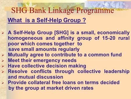 SHG Bank Linkage Programme What is a Self-Help Group ? A Self-Help Group [SHG] is a small, economically homogeneous and affinity group of 15-20 rural poor.