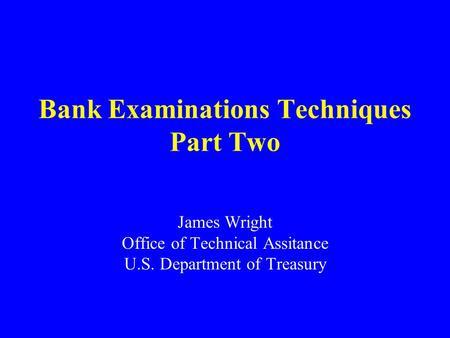 Bank Examinations Techniques Part Two James Wright Office of Technical Assitance U.S. Department of Treasury.