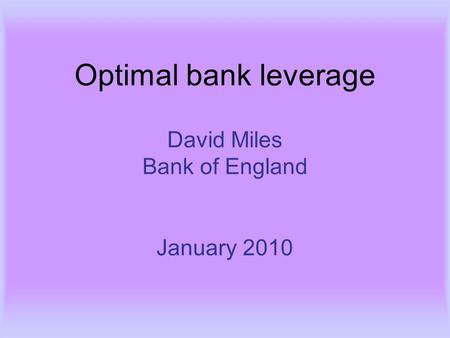 Optimal bank leverage David Miles Bank of England January 2010.