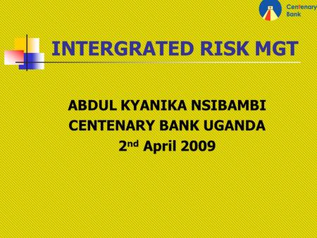 INTERGRATED RISK MGT ABDUL KYANIKA NSIBAMBI CENTENARY BANK UGANDA 2 nd April 2009.