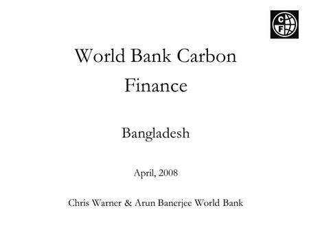 World Bank Carbon Finance Bangladesh April, 2008 Chris Warner & Arun Banerjee World Bank.