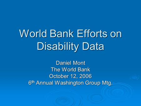 World Bank Efforts on Disability Data Daniel Mont The World Bank October 12, 2006 6 th Annual Washington Group Mtg.