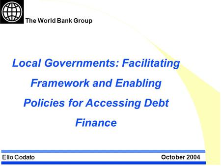 Elio Codato October 2004 Local Governments: Facilitating Framework and Enabling Policies for Accessing Debt Finance The World Bank Group.