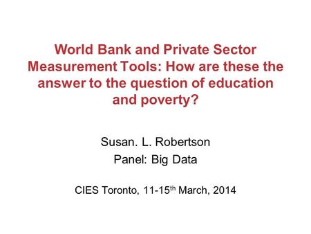 World Bank and Private Sector Measurement Tools: How are these the answer to the question of education and poverty? Susan. L. Robertson Panel: Big Data.