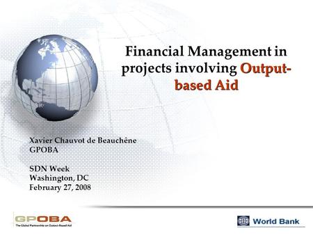Financial Management in projects involving Output- based Aid Xavier Chauvot de Beauchêne GPOBA SDN Week Washington, DC February 27, 2008.