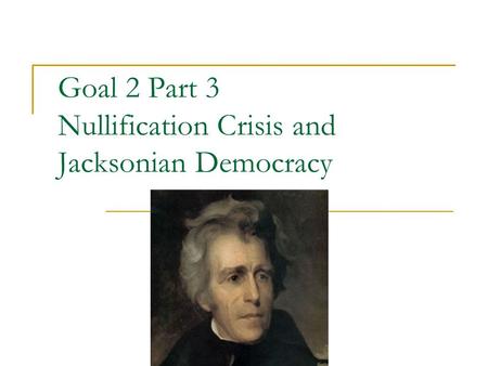 Goal 2 Part 3 Nullification Crisis and Jacksonian Democracy