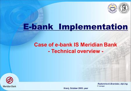 E-bank Implementation Case of e-bank IS Meridian Bank - Technical overview - Radomirović Branislav, dipl.ing. IT manager Kranj, October 2003. year.