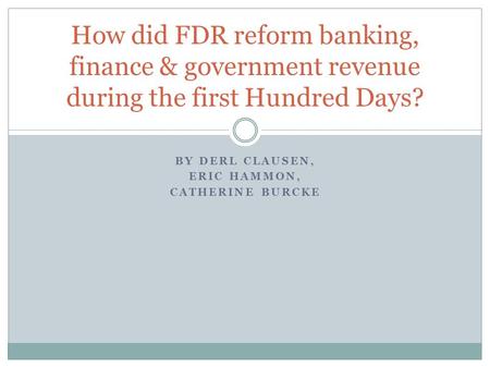 BY DERL CLAUSEN, ERIC HAMMON, CATHERINE BURCKE How did FDR reform banking, finance & government revenue during the first Hundred Days?
