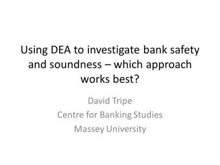 Using DEA to investigate bank safety and soundness – which approach works best? David Tripe Centre for Banking Studies Massey University.